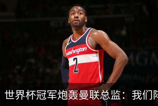 世界杯冠军炮轰曼联总监：我们阵容不如人，我期待更多投入