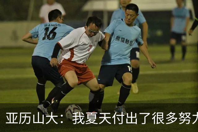 亚历山大：我夏天付出了很多努力 上场后只需相信自己的训练成果