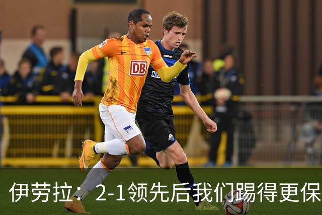 伊劳拉：2-1领先后我们踢得更保守，最后几分钟处理得不错