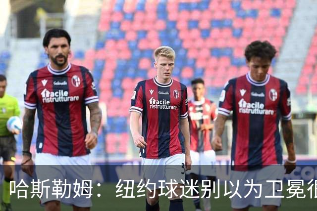 哈斯勒姆：纽约球迷别以为卫冕很容易 我当年和韦德也犯过这错误