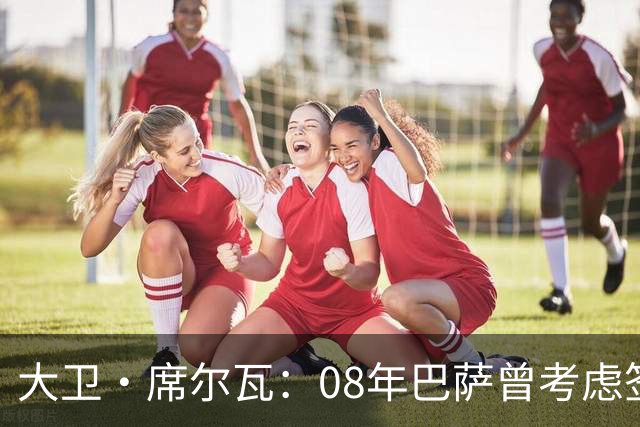 大卫·席尔瓦：08年巴萨曾考虑签下我 加盟曼城是最棒的决定