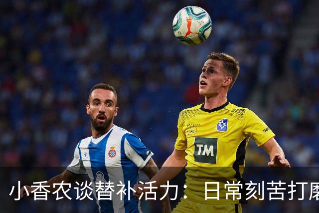 小香农谈替补活力：日常刻苦打磨 时刻做好登场准备