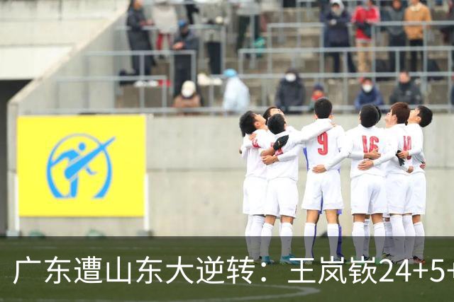 广东遭山东大逆转：王岚嵚24+5+7 胡明轩6中1总助攻超王仕鹏