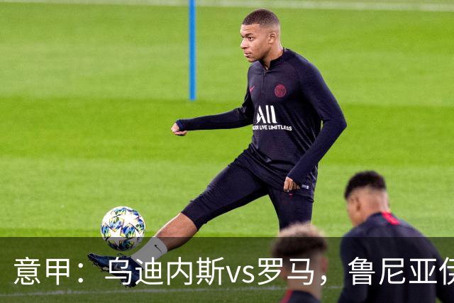 意甲：乌迪内斯vs罗马，鲁尼亚伊奇表示罗马是一支状态出色的球队