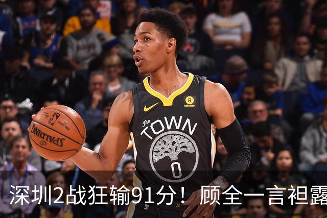 深圳2战狂输91分！顾全一言袒露心扉：客观因素很多，球员不职业