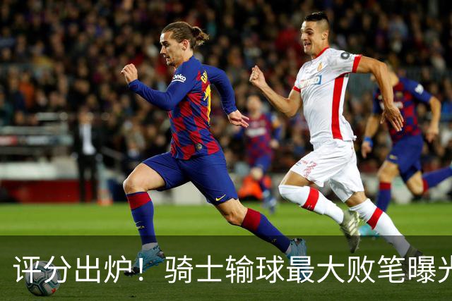 评分出炉！骑士输球最大败笔曝光，输球不冤？球迷：被逆转之王