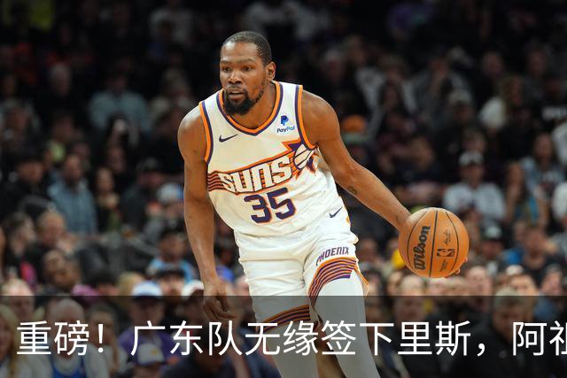 重磅！广东队无缘签下里斯，阿祖布克将打满整个赛季？