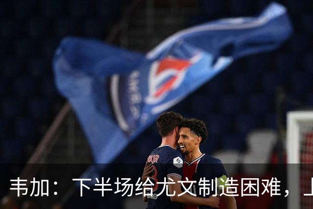 韦加：下半场给尤文制造困难，上半场犯错付出代价
