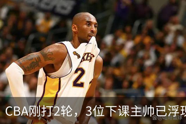 CBA刚打2轮，3位下课主帅已浮现，1本土教练在列