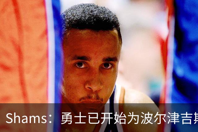 Shams：勇士已开始为波尔津吉斯探索交易方案